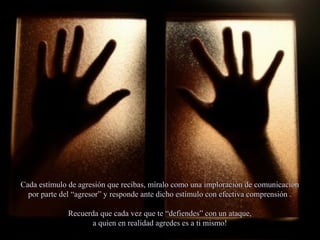 Cada estímulo de agresión que recibas, míralo como una imploración de comunicaciónCada estímulo de agresión que recibas, míralo como una imploración de comunicación
por parte del “agresor” y responde ante dicho estímulo con efectiva comprensión .por parte del “agresor” y responde ante dicho estímulo con efectiva comprensión .
Recuerda que cada vez que te “defiendes” con un ataque,Recuerda que cada vez que te “defiendes” con un ataque,
a quien en realidad agredes es a ti mismo!a quien en realidad agredes es a ti mismo!
 
