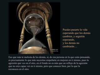 Eso que más te molesta de los demás, sí, de esa persona en la que estás pensando,Eso que más te molesta de los demás, sí, de esa persona en la que estás pensando,
es precisamente lo que más necesitas empeñarte en mejorar en ti mismo, pues laes precisamente lo que más necesitas empeñarte en mejorar en ti mismo, pues la
agresión que ves en el otro, en el fondo no es más que un reflejo de la agresiónagresión que ves en el otro, en el fondo no es más que un reflejo de la agresión
que no eres capaz ver en ti mismo, pero que conoces bien, por lo que laque no eres capaz ver en ti mismo, pero que conoces bien, por lo que la
reconoces en el otro.reconoces en el otro.
Puedes pasarte la vidaPuedes pasarte la vida
esperando que los demásesperando que los demás
cambien, y seguiráscambien, y seguirás
esperando,esperando,
y los demás noy los demás no
cambiarán…cambiarán…
 