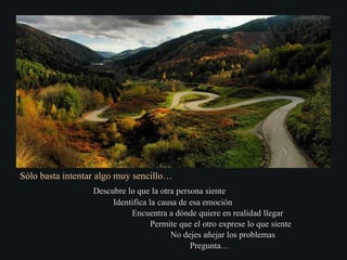 Sólo basta intentar algo muy sencillo…
Descubre lo que la otra persona siente
Identifica la causa de esa emoción
Encuentra a dónde quiere en realidad llegar
Permite que el otro exprese lo que siente
No dejes añejar los problemas
Pregunta…
 