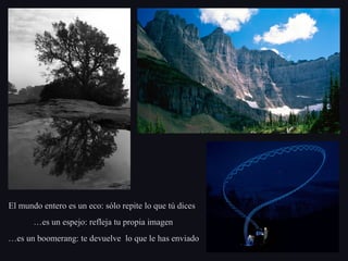 El mundo entero es un eco: sólo repite lo que tú dicesEl mundo entero es un eco: sólo repite lo que tú dices
……es un espejo: refleja tu propia imagenes un espejo: refleja tu propia imagen
……es un boomerang: te devuelve lo que le has enviadoes un boomerang: te devuelve lo que le has enviado
 