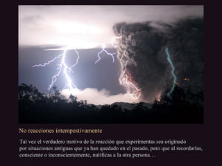 No reacciones intempestivamenteNo reacciones intempestivamente
Tal vez el verdadero motivo de la reacción que experimentas sea originadoTal vez el verdadero motivo de la reacción que experimentas sea originado
por situaciones antiguas que ya han quedado en el pasado, pero que al recordarlas,por situaciones antiguas que ya han quedado en el pasado, pero que al recordarlas,
consciente o inconscientemente, nulificas a la otra persona…consciente o inconscientemente, nulificas a la otra persona…
 