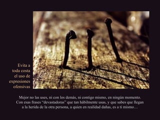 Evita aEvita a
toda costatoda costa
el uso deel uso de
expresionesexpresiones
ofensivasofensivas
Mejor no las uses, ni con los demás, ni contigo mismo, en ningún momento.Mejor no las uses, ni con los demás, ni contigo mismo, en ningún momento.
Con esas frases “devastadoras” que tan hábilmente usas, y que sabes que lleganCon esas frases “devastadoras” que tan hábilmente usas, y que sabes que llegan
a la herida de la otra persona, a quien en realidad dañas, es a ti mismo…a la herida de la otra persona, a quien en realidad dañas, es a ti mismo…
 