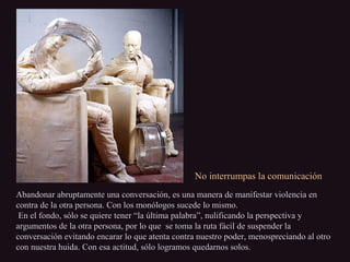 No interrumpas la comunicaciónNo interrumpas la comunicación
Abandonar abruptamente una conversación, es una manera de manifestar violencia enAbandonar abruptamente una conversación, es una manera de manifestar violencia en
contra de la otra persona. Con los monólogos sucede lo mismo.contra de la otra persona. Con los monólogos sucede lo mismo.
En el fondo, sólo se quiere tener “la última palabra”, nulificando la perspectiva yEn el fondo, sólo se quiere tener “la última palabra”, nulificando la perspectiva y
argumentos de la otra persona, por lo que se toma la ruta fácil de suspender laargumentos de la otra persona, por lo que se toma la ruta fácil de suspender la
conversación evitando encarar lo que atenta contra nuestro poder, menospreciando al otroconversación evitando encarar lo que atenta contra nuestro poder, menospreciando al otro
con nuestra huida. Con esa actitud, sólo logramos quedarnos solos.con nuestra huida. Con esa actitud, sólo logramos quedarnos solos.
 