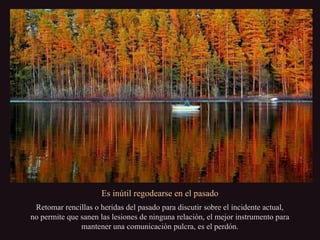 Es inútil regodearse en el pasado
Retomar rencillas o heridas del pasado para discutir sobre el incidente actual,
no permite que sanen las lesiones de ninguna relación, el mejor instrumento para
mantener una comunicación pulcra, es el perdón.
 