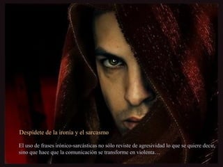 Despídete de la ironía y el sarcasmoDespídete de la ironía y el sarcasmo
El uso de frases irónico-sarcásticas no sólo reviste de agresividad lo que se quiere decir,El uso de frases irónico-sarcásticas no sólo reviste de agresividad lo que se quiere decir,
sino que hace que la comunicación se transforme en violenta…sino que hace que la comunicación se transforme en violenta…
 