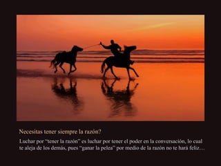 Necesitas tener siempre la razón?Necesitas tener siempre la razón?
Luchar por “tener la razón” es luchar por tener el poder en la conversación, lo cualLuchar por “tener la razón” es luchar por tener el poder en la conversación, lo cual
te aleja de los demás, pues “ganar la pelea” por medio de la razón no te hará feliz…te aleja de los demás, pues “ganar la pelea” por medio de la razón no te hará feliz…
 
