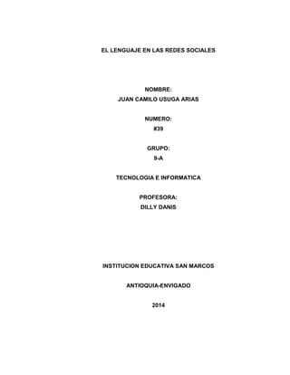 EL LENGUAJE EN LAS REDES SOCIALES
NOMBRE:
JUAN CAMILO USUGA ARIAS
NUMERO:
#39
GRUPO:
9-A
TECNOLOGIA E INFORMATICA
PROFESORA:
DILLY DANIS
INSTITUCION EDUCATIVA SAN MARCOS
ANTIOQUIA-ENVIGADO
2014
 