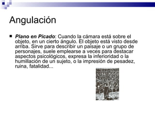 Angulación Plano en Picado : Cuando la cámara está sobre el objeto, en un cierto ángulo. El objeto está visto desde arriba. Sirve para describir un paisaje o un grupo de personajes, suele emplearse a veces para destacar aspectos psicológicos, expresa la inferioridad o la humillación de un sujeto, o la impresión de pesadez, ruina, fatalidad...   