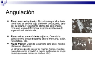 Angulación Plano en contrapicado :  Al contrario que el anterior, la cámara se coloca bajo el objeto, destacando este por su altura. Físicamente alarga los personajes, crea una visión deformada; expresa exaltación de superioridad, de triumfo...  Plano aéreo o «a vista de pájaro» . Cuando la cámara filma desde bastante altura: montaña, avión, helicóptero, etc. Plano frontal :  Cuando la cámara está en el mismo plano que el objeto. La cámara se puede colocar de muchas formas, invertida (salen los objetos al revés), a ras del suelo (vista de oruga: pies de personas, ruedas de coches, etc.). 