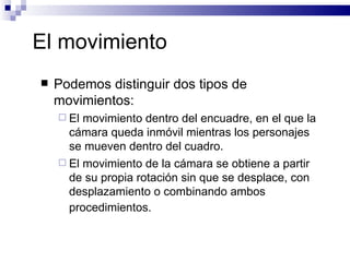 El movimiento  Podemos distinguir dos tipos de movimientos: El movimiento dentro del encuadre, en el que la cámara queda inmóvil mientras los personajes se mueven dentro del cuadro.  El movimiento de la cámara se obtiene a partir de su propia rotación sin que se desplace, con desplazamiento o combinando ambos procedimientos.   