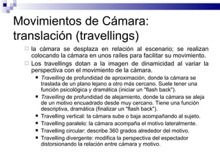 Movimientos de Cámara: translación (travellings) la cámara se desplaza en relación al escenario; se realizan colocando la cámara en unos raíles para facilitar su movimiento. Los travellings dotan a la imagen de dinamicidad al variar la perspectiva con el movimiento de la cámara. Travelling  de profundidad de aproximación, donde la cámara se traslada de un plano lejano a otro más cercano. Suele tener una función psicológica y dramática (iniciar un "flash back").  Travelling  de profundidad de alejamiento, donde la cámara se aleja de un motivo encuadrado desde muy cercano. Tiene una función descriptiva, dramática (finalizar un "flash back").  Travelling vertical: la cámara sube o baja acompañando al sujeto.  Travelling paralelo: la cámara acompaña el motivo lateralmente. Travelling circular: describe 360 grados alrededor del motivo.  Travelling divergente: modifica la perspectiva del espectador distorsionando la relación entre cámara y motivo.  