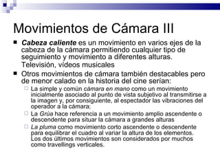 Movimientos de Cámara III Cabeza caliente  es un movimiento en varios ejes de la cabeza de la cámara permitiendo cualquier tipo de seguimiento y movimiento a diferentes alturas. Televisión, vídeos musicales   Otros movimientos de cámara también destacables pero de menor calado en la historia del cine serían: La simple y común  cámara en mano  como un movimiento inicialmente asociado al punto de vista subjetivo al transmitirse a la imagen y, por consiguiente, al espectador las vibraciones del operador a la cámara ; La  Grúa  hace referencia a un movimiento amplio ascendente o descendente para situar la cámara a grandes alturas La  pluma  como movimiento corto ascendente o descendente para equilibrar el cuadro al variar la altura de los elementos.  Los dos últimos movimientos son considerados por muchos como travellings verticales.  