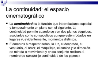La continuidad: el espacio cinematográfico  La  continuidad  es la función que interrelaciona espacial y temporalmente un plano con el siguiente. La continuidad permite cuando se ven dos planos seguidos, asociarlos como consecutivos aunque estén rodados en lugares y, evidentemente, momentos distintos.  Elementos a respetar serán, la luz, el decorado, el vestuario, el actor, el maquillaje, el sonido y la dirección de mirada o movimiento y en su conjunto reciben el nombre de  raccord  (o continuidad en los planos)  