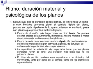 Ritmo: duración material y psicológica de los planos Según cual sea la duración de los planos, el film tendrá un ritmo  u otro. Motivos cercanos piden el cambio rápido del plano, porque se capta rápidamente lo que contienen; el contrario pasa con planos que presentan motivos lejanos. Planos de duración más larga creen un ritmo  lento . Se pueden obtener efectos de aburrimiento, monotonía, miseria material o moral de un personaje, ambientes contemplativos... Planos de corta duración crean un ritmo  rápido . Se pueden obtener efectos de impresión de gran actividad, agilidad, de esfuerzo, de ambiente de tragedia fatal, de choque violento... La capacidad de asimilación del espectador hace que los planos generales hayan de tener una duración más larga que no los primeros planos.  El ritmo de un film también está supeditado a la dinámica del movimiento, tanto por parte de la cámara como de los elementos representados.  