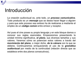 Introducción La creación audiovisual es, ante todo, un  proceso comunicativo . Todo producto es un  mensaje   que se desea hacer llegar a alguien y para que este proceso sea exitoso ha de realizarse a mediante el empleo de un  código común  entre emisor y receptor. Así pues el cine posee su propio lenguaje y en este bloque damos a conocer sus reglas esenciales. Empezaremos presentando la unidad mínima significativa,  el plano , sus diversos tamaños y sus valores. Veremos cómo se potencian estos valores a través del  movimiento  del plano , o mejor dicho,  de la cámara  con la que se obtiene. Continuaremos enriqueciendo el uso de la  gramática audiovisual  por medio de la continuidad (relación directa que se establece entre dos planos consecutivos) . 
