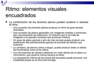 Ritmo: elementos visuales encuadrados La combinación de los diversos planos pueden acelerar o retardar el ritmo.  Una sucesión de primeros planos produce un ritmo de gran tensión dramática. Una sucesión de planos generales con imágenes amplias y luminosas dan una sensación de optimismo, al contrario que si se trata de imágenes con grandes sombras que producen tristeza. Un paso de plano general a otro de más cerrado puede producir una aceleración del acontecimiento gracias al aumento de tensión que ocasiona. Lo contrario, de planos cortos a largos, puede producir tanto un efecto de hundimiento como el de calma.  Los movimientos de cámara colaboran en crear dentro de un plano un movimiento, que quizá la misma escena no tiene.  La composición interna de las líneas del encuadre puede provocar una modalidad propia en el ritmo del montaje.  