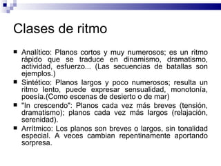 Clases de ritmo Analítico: Planos cortos y muy numerosos; es un ritmo rápido que se traduce en dinamismo, dramatismo, actividad, esfuerzo... (Las secuencias de batallas son ejemplos.) Sintético: Planos largos y poco numerosos; resulta un ritmo lento, puede expresar sensualidad, monotonía, poesía.(Como escenas de desierto o de mar) "In crescendo": Planos cada vez más breves (tensión, dramatismo); planos cada vez más largos (relajación, serenidad).  Arrítmico: Los planos son breves o largos, sin tonalidad especial. A veces cambian repentinamente aportando sorpresa.  