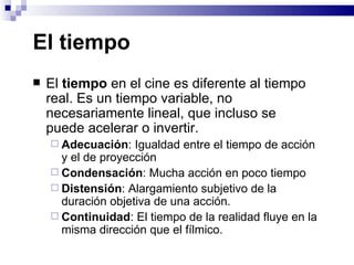 El tiempo  El  tiempo  en el cine es diferente al tiempo real. Es un tiempo variable, no necesariamente lineal, que incluso se puede acelerar o invertir. Adecuación : Igualdad entre el tiempo de acción y el de proyección  Condensación : Mucha acción en poco tiempo  Distensión : Alargamiento subjetivo de la duración objetiva de una acción. Continuidad : El tiempo de la realidad fluye en la misma dirección que el fílmico. 