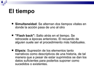 El tiempo  Simultaneidad : Se alternan dos tiempos vitales en donde la acción pasa de uno al otro  "Flash back":  Salto atrás en el tiempo. Se retrocede a épocas anteriores. El recuerdo de alguien suele ser el procedimiento más habituales. Elipsis:  Supresión de los elementos tanto narrativos como descriptivos de una historia, de tal manera que a pesar de estar suprimidos se dan los datos suficientes para poderlos suponer como sucedidos o existentes. 