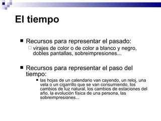 El tiempo  Recursos para representar el pasado:  virajes de color o de color a blanco y negro, dobles pantallas, sobreimpresiones... Recursos para representar el paso del tiempo:  las hojas de un calendario van cayendo, un reloj, una vela o un cigarrillo que se van consumiendo, los cambios de luz natural, los cambios de estaciones del año, la evolución física de una persona, las sobreimpresiones...   
