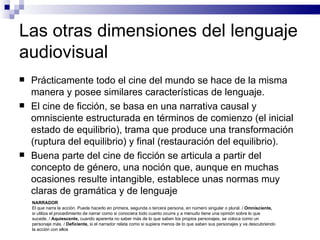 Las otras dimensiones del lenguaje audiovisual  Prácticamente todo el cine del mundo se hace de la misma manera y posee similares características de lenguaje. El cine de ficción, se basa en una narrativa causal y omnisciente estructurada en términos de comienzo (el inicial estado de equilibrio), trama que produce una transformación (ruptura del equilibrio) y final (restauración del equilibrio). Buena parte del cine de ficción se articula a partir del concepto de género, una noción que, aunque en muchas ocasiones resulte intangible, establece unas normas muy claras de gramática y de lenguaje  NARRADOR   El que narra la acción. Puede hacerlo en primera, segunda o tercera persona, en número singular o plural. /  Omnisciente,  si utiliza el procedimiento de narrar como si conociera todo cuanto ocurre y a menudo tiene una opinión sobre lo que sucede. /  Aquiescente,  cuando aparenta no saber más de lo que saben los propios personajes, se coloca como un personaje más. /  Deficiente,  si el narrador relata como si supiera menos de lo que saben sus personajes y va descubriendo la acción con ellos  