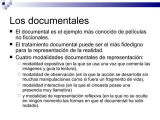 Los documentales El documental es el ejemplo más conocido de películas no ficcionales.  El tratamiento documental puede ser el más fidedigno para la representación de la realidad. Cuatro modalidades documentales de representación:  modalidad expositiva (en la que se usa una voz que comenta las imágenes y guía la lectura),  modalidad de observación (en la que la acción se desarrolla sin muchas manipulaciones como si fuera un fragmento de vida),  modalidad interactiva (en la que el cineasta posee una presencia muy llamativa)  y modalidad de representación reflexiva (en la que no se oculta en ningún momento las formas en que el documental ha sido rodado).  