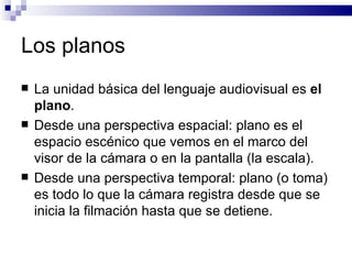 Los planos La unidad básica del lenguaje audiovisual es  el plano .  Desde una perspectiva espacial: plano es el espacio escénico que vemos en el marco del visor de la cámara o en la pantalla (la escala). Desde una perspectiva temporal: plano (o toma) es todo lo que la cámara registra desde que se inicia la filmación hasta que se detiene.  