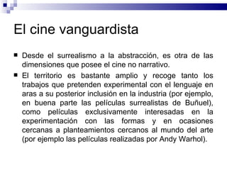 El cine vanguardista Desde el surrealismo a la abstracción, es otra de las dimensiones que posee el cine no narrativo.  El territorio es bastante amplio y recoge tanto los trabajos que pretenden experimental con el lenguaje en aras a su posterior inclusión en la industria (por ejemplo, en buena parte las películas surrealistas de Buñuel), como películas exclusivamente interesadas en la experimentación con las formas y en ocasiones cercanas a planteamientos cercanos al mundo del arte (por ejemplo las películas realizadas por Andy Warhol).  