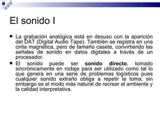 El sonido I La grabación analógica está en desuso con la aparición del DAT (Digital Audio Tape). También se registra en una cinta magnética, pero de tamaño casete, convirtiendo las señales de sonido en datos digitales a través de un procesador. El sonido puede ser  sonido   directo , tomado sincrónicamente en rodaje para ser utilizado como tal lo que genera en una serie de problemas logísticos pues cualquier sonido extraño obliga a repetir la toma; sin embargo es el modo más natural de recrear el ambiente y la calidad interpretativa.  