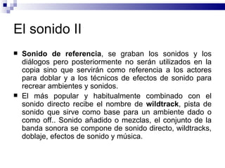 El sonido II Sonido de referencia , se graban los sonidos y los diálogos pero posteriormente no serán utilizados en la copia sino que servirán como referencia a los actores para doblar y a los técnicos de efectos de sonido para recrear ambientes y sonidos.  El más popular y habitualmente combinado con el sonido directo recibe el nombre de  wildtrack , pista de sonido que sirve como base para un ambiente dado o como off.. Sonido añadido o mezclas, el conjunto de la banda sonora se compone de sonido directo, wildtracks, doblaje, efectos de sonido y música.  