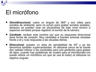 El micrófono  Omnidireccional , cubre un ángulo de 360º y son útiles para sonidos de ambiente, pero no sirven para grabar sonidos aislados, tampoco se pueden usar en situaciones de bajo nivel sonoro o espacios cerrados porque registran el sonido de la cámara.  Cardiode , reciben este nombre por que su respuesta direccional tiene forma de corazón. Muy sensibles a fuentes sonoras situadas frente a él y nula respuesta a las situadas detrás.  Direccional , poseen un área de sensibilidad de 40º y se les denomina también supercardioides. Al utilizarse cerca de la fuente dan calidad inferior a los cardioides pero son perfectos para grabar de lejos, cuando hay problemas de cuadro para el microfonista (no puede utilizar un micrófono sin que se vea al rodar) al utilizarse un objetivo angular.   
