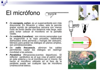 El micrófono De  escopeta, cañon ,  es un supercardioide aún más direccional. En filmación y video, esto le permite grabar sonido de perspectiva cercana con menos ruido de fondo desde una distancia más larga, esto para evitar colocar el micrófono en la pantalla visible.  De  corbata (Lavaliere)  , son micros personales que se enganchan a la ropa pinzados, hábilmente disfrazados entre perneras y mangas del vestuario. Idóneos para grabar los diálogos en planos amplios, son omnidireccionales. De  radio frecuencia , eliminan los cables permitiendo captar los diálogos sin restringir movilidad a los actores.   Parabólica  (filmaciones-eventos deportivos). El reflector  parábolico es el que crea el patrón polar en este sistema y no el micrófono por sí mismo. De hecho el micrófono utilizado en el foco de la parábola puede ser cualquier tipo de micrófono unidireccional básico.  