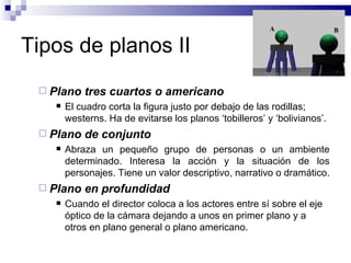 Tipos de planos II Plano tres cuartos o americano   El cuadro corta la figura justo por debajo de las rodillas; westerns. Ha de evitarse los planos ‘tobilleros’ y ‘bolivianos’. Plano de conjunto Abraza un pequeño grupo de personas o un ambiente determinado. Interesa la acción y la situación de los personajes. Tiene un valor descriptivo, narrativo o dramático.  Plano en profundidad   Cuando el director coloca a los actores entre sí sobre el eje óptico de la cámara dejando a unos en primer plano y a otros en plano general o plano americano.  