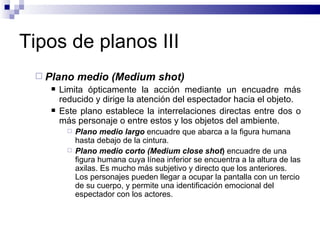 Tipos de planos III Plano medio (Medium shot) Limita ópticamente la acción mediante un encuadre más reducido y dirige la atención del espectador hacia el objeto.  Este plano establece la interrelaciones directas entre dos o más personaje o entre estos y los objetos del ambiente. Plano medio largo  encuadre que abarca a la figura humana hasta debajo de la cintura. Plano medio corto (Medium close shot )  encuadre de una figura humana cuya línea inferior se encuentra a la altura de las axilas. Es mucho más subjetivo y directo que los anteriores. Los personajes pueden llegar a ocupar la pantalla con un tercio de su cuerpo, y permite una identificación emocional del espectador con los actores. 