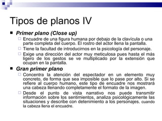 Tipos de planos IV Primer plano (Close up) Encuadre de una figura humana por debajo de la clavícula o una parte completa del cuerpo. El rostro del actor llena la pantalla. Tiene la facultad de introducirnos en la psicología del personaje.  Exige una dirección del actor muy meticulosa pues hasta el más ligero de los gestos se ve multiplicado por la extensión que ocupan en la pantalla. Gran primer plano  Concentra la atención del espectador en un elemento muy concreto, de forma que sea imposible que lo pase por alto. Si se refiere al cuerpo humano, este tipo de encuadre nos mostrará una cabeza llenando completamente el formato de la imagen.  Desde el punto de vista narrativo nos puede transmitir información sobre los sentimientos, analiza psicológicamente las situaciones y describe con detenimiento a los personajes.   cuando la cabeza llena el encuadre.   
