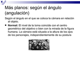Más planos: según el ángulo (angulación) Según el ángulo en el que se coloca la cámara en relación al objeto. Normal:  El nivel de la toma coincide con el centro geométrico del objetivo o bien con la mirada de la figura humana. La cámara está situada a la altura de los ojos de los personajes, independientemente de su postura 