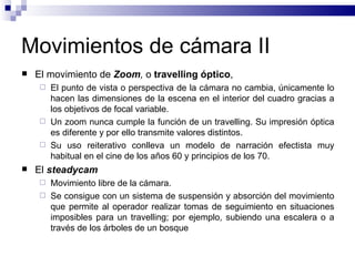 Movimientos de cámara II El movimiento de  Zoom ,  o  travelling óptico ,  El punto de vista o perspectiva de la cámara no cambia, únicamente lo hacen las dimensiones de la escena en el interior del cuadro gracias a los objetivos de focal variable.  Un zoom nunca cumple la función de un travelling. Su impresión óptica es diferente y por ello transmite valores distintos. Su uso reiterativo conlleva un modelo de narración efectista muy habitual en el cine de los años 60 y principios de los 70. El  steadycam   Movimiento libre de la cámara.  Se consigue con un sistema de suspensión y absorción del movimiento que permite al operador realizar tomas de seguimiento en situaciones imposibles para un travelling; por ejemplo, subiendo una escalera o a través de los árboles de un bosque 