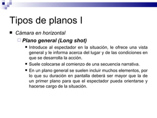 Tipos de planos I Cámara en horizontal Plano general (Long shot)   Introduce al espectador en la situación, le ofrece una vista general y le informa acerca del lugar y de las condiciones en que se desarrolla la acción.  Suele colocarse al comienzo de una secuencia narrativa.  En un plano general se suelen incluir muchos elementos, por lo que su duración en pantalla deberá ser mayor que la de un primer plano para que el espectador pueda orientarse y hacerse cargo de la situación. 