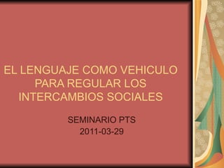 EL LENGUAJE COMO VEHICULO PARA REGULAR LOS INTERCAMBIOS SOCIALES SEMINARIO PTS 2011-03-29 