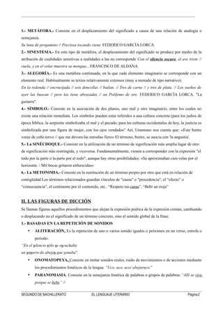 1.- METÁFORA.- Consiste en el desplazamiento del significado a causa de una relación de analogía o
semejanza.
Su luna de pergamino // Preciosa tocando viene. FEDERICO GARCÍA LORCA
2.- SINESTESIA.- En este tipo de metáfora, el desplazamiento del significado se produce por medio de la
atribución de cualidades sensitivas a realidades a las no corresponde Con el silencio oscuro, el ave triste //
vuela, y en el volar muestra su mengua... FRANCISCO DE ALDANA
3.- ALEGORÍA.- Es una metáfora continuada, en la que cada elemento imaginario se corresponde con un
elemento real. Habitualmente se textos relativamente extensos (muy a menudo de tipo narrativo).
En la redonda // encrucijada // seis doncellas // bailan. // Tres de carne // y tres de plata. // Los sueños de
ayer las buscan // pero las tiene abrazadas // un Polifemo de oro. FEDERICO GARCÍA LORCA. "La
guitarra".
4.- SÍMBOLO.- Consiste en la asociación de dos planos, uno real y otro imaginario, entre los cuales no
existe una relación inmediata. Los símbolos pueden estar referidos a una cultura concreta (para los judíos de
época bíblica, la serpiente simbolizaba el mal y el pecado; para las culturas occidentales de hoy, la justicia es
simbolizada por una figura de mujer, con los ojos vendados” Así, Unamuno nos cuenta que: «Este buitre
voraz de ceño torvo // que me devora las entrañas fiero» El término, buitre, se asocia con 'la angustia'.
5.- La SINÉCDOQUE.- Consiste en la utilización de un término de significación más amplia lugar de otro
de significación más restringida, y viceversa. Fundamentalmente, vienen a corresponder con la expresión "el
todo por la parte o la parte por el todo", aunque hay otras posibilidades: «Se aproximaban cien velas por el
horizonte. / Mil bocas gritaron enfurecidas»
6.- La METONIMIA.- Consiste en la sustitución de un término propio por otro que está en relación de
contigüidad Los términos relacionados guardan vínculos de "causa" o "procedencia", el “efecto” o
“consecuencia”, el continente por el contenido, etc.. “Respeto tus canas”, “Bebí un rioja”
II. LAS FIGURAS DE DICCIÓN
Se llaman figuras aquellos procedimientos que alejan la expresión poética de la expresión común, cambiando
o desplazando no el significado de un término concreto, sino el sentido global de la frase.
1.- BASADAS EN LA REPETICIÓN DE SONIDOS
• ALITERACIÓN. Es la repetición de uno o varios sonido iguales o próximos en un verso, estrofa o
periodo:
“En el silencio sólo se escuchaba
un susurro de abejas que sonaba”.
• ONOMATOPEYA. Consiste en imitar sonidos reales, ruido de movimientos o de acciones mediante
los procedimientos fonéticos de la lengua. “Uco, uco, uco/ abejaruco.”
• PARANOMASIA. Consiste en la semejanza fonética de palabras o grupos de palabras:“Allí se vive
porque se bebe” //
SEGUNDO DE BACHILLERATO EL LENGUAJE LITERARIO Página2
 