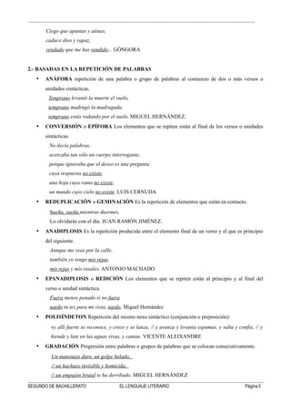 Ciego que apuntas y atinas,
caduco dios y rapaz,
vendado que me has vendido... GÓNGORA
2.- BASADAS EN LA REPETICIÓN DE PALABRAS
• ANÁFORA repetición de una palabra o grupo de palabras al comienzo de dos o más versos o
unidades sintácticas.
Temprano levantó la muerte el vuelo,
temprano madrugó la madrugada,
temprano estás rodando por el suelo. MIGUEL HERNÁNDEZ.
• CONVERSIÓN o EPÍFORA Los elementos que se repiten están al final de los versos o unidades
sintácticas.
No decía palabras,
acercaba tan sólo un cuerpo interrogante,
porque ignoraba que el deseo es una pregunta
cuya respuesta no existe,
una hoja cuya rama no existe,
un mundo cuyo cielo no existe. LUIS CERNUDA
• REDUPLICACIÓN o GEMINACIÓN Es la repetición de elementos que están en contacto.
Sueña, sueña mientras duermes.
Lo olvidarás con el día. JUAN RAMÓN JIMÉNEZ.
• ANADIPLOSIS Es la repetición producida entre el elemento final de un verso y el que es principio
del siguiente.
Aunque me veas por la calle,
también yo tengo mis rejas,
mis rejas y mis rosales. ANTONIO MACHADO
• EPANADIPLOSIS o REDICIÓN Los elementos que se repiten están al principio y al final del
verso o unidad sintáctica.
Fuera menos penado si no fuera
nardo tu tez para mi vista, nardo, Miguel Hernández
• POLISÍNDETON Repetición del mismo nexo sintáctico (conjunción o preposición):
«y allí fuerte se reconoce, y crece y se lanza, // y avanza y levanta espumas, y salta y confía, // y
hiende y late en las aguas vivas, y canta». VICENTE ALEIXANDRE
• GRADACIÓN Progresión entre palabras o grupos de palabras que se colocan consecutivamente.
Un manotazo duro, un golpe helado,
// un hachazo invisible y homicida,
// un empujón brutal te ha derribado. MIGUEL HERNÁNDEZ
SEGUNDO DE BACHILLERATO EL LENGUAJE LITERARIO Página3
 