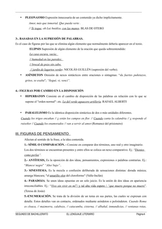 • PLEONASMO Expresión innecesaria de un contenido ya dicho implícitamente.
Amor, más que inmortal. Que pueda verte .
// Te toque, oh Luz huidiza, con las manos. BLAS DE OTERO
3-. BASADAS EN LA SUPRESIÓN DE PALABRAS.
Es el caso de figuras por las que se elimina algún elemento que normalmente debería aparecer en el texto.
ELIPSIS Supresión de algún elemento de la oración que queda sobreentendido:
La casa oscura, vacía;
// humedad en las paredes;
// brocal de pozo sin cubo,
// jardín de lagartos verdes. NICOLÁS GUILLÉN (supresión del verbo).
• ASÍNDETON Omisión de nexos sintácticos entre oraciones o sintagmas: “da fuertes puñetazos,
gritos, se exalta”; “llegué, vi, vencí”.
4.- FIGURAS POR CAMBIO EN LA DISPOSICIÓN
• HIPERBATON Consiste en el cambio de disposición de las palabras en relación con lo que se
supone el "orden normal": etc. La del verde aguacero artillería. RAFAEL ALBERTI
• PARALELISMO Es la idéntica disposición sintáctica de dos o más unidades diferentes.
Cuando los trigos encañan // y están los campos en flor. // Cuando canta la calandria // y responde el
ruiseñor // Cuando los enamorados // van a servir al amor (Romance del prisionero)
III. FIGURAS DE PENSAMIENTO
Afectan al sentido de la frase, a la idea contenida.
1.- SÍMIL O COMPARACIÓN. - Consiste en comparar dos términos, uno real y otro imaginario.
Los dos términos se encuentran presentes y entre ellos se coloca un nexo comparativo. Ej.: “Dientes
como perlas”.
2.- ANTÍTESIS. Es la oposición de dos ideas, pensamientos, expresiones o palabras contrarias. Ej.:
“Blanco/ negro” “Alto/ bajo”..
3.- SINESTESIA. Es la mezcla o confusión deliberada de sensaciones distintas: dorada música;
amarga blancura; "el amarillo olor del cloroformo" (Valle-Inclán)
4.- PARADOJA. Se unen ideas opuestas en un solo juicio. Es la unión de dos ideas en apariencia
irreconciliables. Ej.: “Vivo sin vivir en mí”/ y tal alta vida espero / “que muero porque no muero”.
(Teresa de Jesús)
5.-ENUMERACIÓN. Se trata de la división de un tema en sus partes, las cuales se expresan con
detalle. Estos detalles van en contacto, ordenados mediante asíndeton o polisíndeton. Cuando Roma
es cloaca, // mazmorra, calabozo, // catacumba, cisterna, // albañal, inmundicias, // ventanas rotas,
SEGUNDO DE BACHILLERATO EL LENGUAJE LITERARIO Página4
 