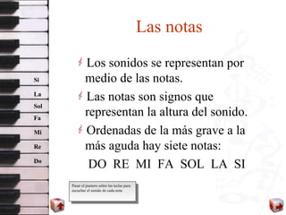 Las notas Los sonidos se representan por medio de las notas. Las notas son signos que representan la altura del sonido. Ordenadas de la más grave a la más aguda hay siete notas: DO  RE  MI  FA  SOL  LA  SI Do Re Mi Fa Sol La Si Pasar el puntero sobre las teclas para escuchar el sonido de cada nota 