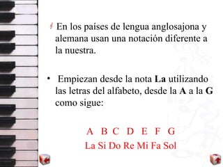 En los pa íses  de lengua anglosajona y alemana usan una notación diferente a la nuestra. Empiezan desde la nota  La  utilizando las letras del alfabeto, de sde  la  A  a la  G  como sigue:  A   B  C  D  E  F  G  La Si Do Re Mi Fa Sol   