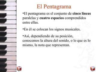 El Pentagrama El pentagrama es el conjunto de  cinco líneas  paralelas y  cuatro espacios  comprendidos entre ellas. En él se colocan los signos musicales. Así, dependiendo de su posición,  conocemos la altura del sonido, o lo que es lo mismo, la nota que representan. 