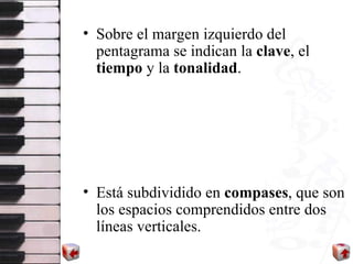 Sobre el margen izquierdo del pentagrama se indican la  clave , el  tiempo  y la  tonalidad . Está subdividido en  compases , que son los espacios comprendidos entre dos líneas verticales.  