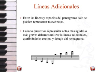 Líneas Adicionales Entre las líneas y espacios del pentagrama sólo se pueden representar nueve notas.  Cuando queremos representar notas más agudas o más graves debemos utilizar la líneas adicionales, escribiéndolas encima y debajo del pentagrama. 
