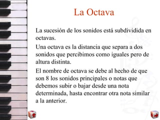 La Octava La sucesión de los sonidos está subdividida en octavas.  Una octava es la distancia que separa a dos sonidos que percibimos como iguales pero de altura distinta.  El nombre de octava se debe al hecho de que son 8 los sonidos principales o notas que debemos subir o bajar desde una nota determinada, hasta encontrar otra nota similar a la anterior.  