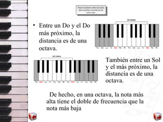 Entre un Do  y  el  Do  más próximo ,  la distancia es de una octava.   Ta m bi é n entre un Sol  y  el más próximo ,  la distancia es de una octava.  Pasar el puntero sobre las teclas para escuchar el sonido de las notas rojas. De hecho, en una octava, la nota más alta tiene el doble de frecuencia que la nota más baja 