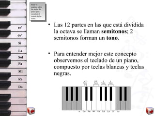 Las 12 partes en la s  que está dividida la octava se llaman  semitonos ; 2 semitonos forman un  tono .  Para entender mejor este concepto observemos el teclado de un piano, compuesto por teclas blancas y teclas negras.  Mi Re Do Fa Sol La Si re’ do’ Pasar el puntero sobre las teclas del piano para escuchar el sonido de las notas. 